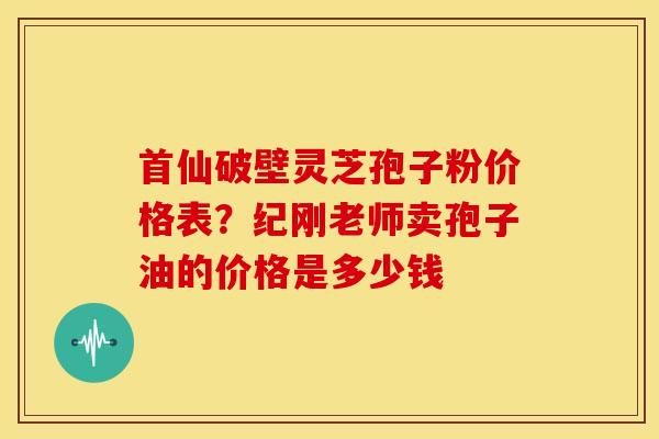 首仙破壁灵芝孢子粉价格表？纪刚老师卖孢子油的价格是多少钱