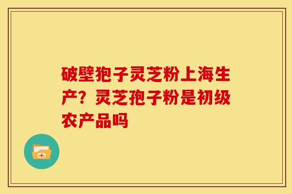 破壁狍子灵芝粉上海生产?灵芝孢子粉是初级农产品吗