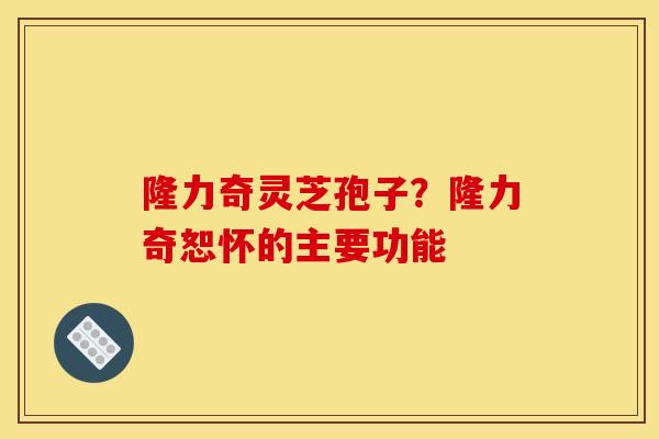 隆力奇灵芝孢子?隆力奇恕怀的主要功能
