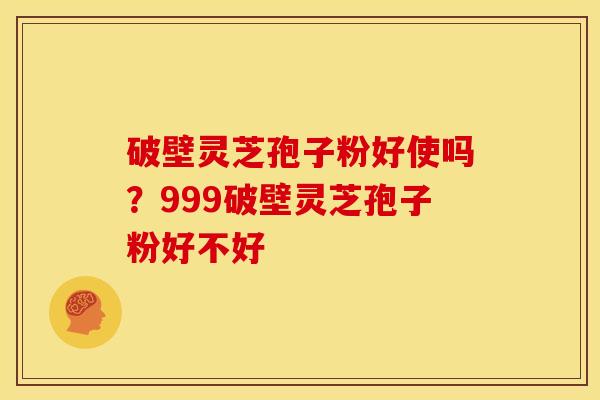 破壁灵芝孢子粉好使吗？999破壁灵芝孢子粉好不好