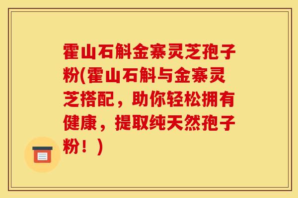 霍山石斛金寨灵芝孢子粉(霍山石斛与金寨灵芝搭配,助你轻松拥有健康,提取纯天然孢子粉!)