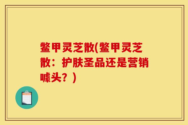 鳖甲灵芝散(鳖甲灵芝散:护肤圣品还是营销噱头?)