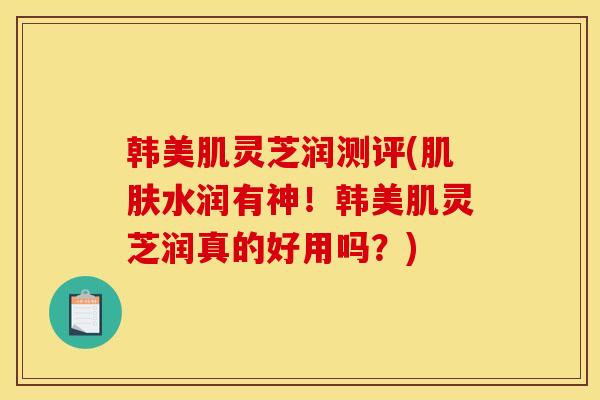韩美肌灵芝润测评(肌肤水润有神！韩美肌灵芝润真的好用吗？)