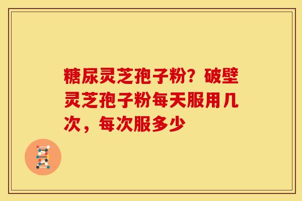 糖尿灵芝孢子粉？破壁灵芝孢子粉每天服用几次，每次服多少