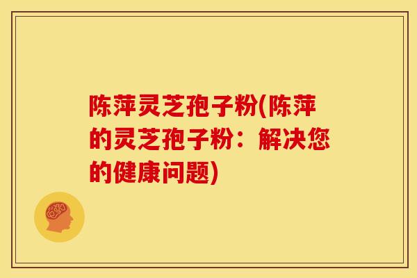 陈萍灵芝孢子粉(陈萍的灵芝孢子粉：解决您的健康问题)