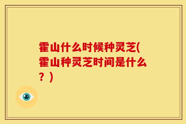 霍山什么时候种灵芝(霍山种灵芝时间是什么?)