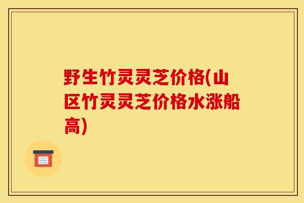 野生竹灵灵芝价格(山区竹灵灵芝价格水涨船高)