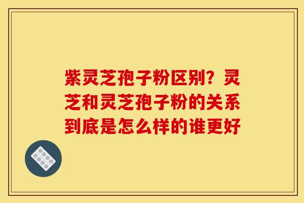 紫灵芝孢子粉区别？灵芝和灵芝孢子粉的关系到底是怎么样的谁更好