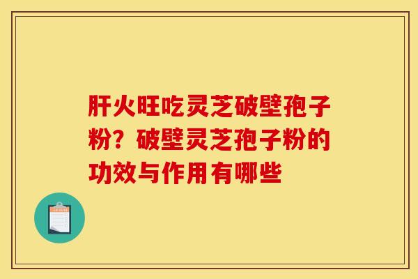 肝火旺吃灵芝破壁孢子粉?破壁灵芝孢子粉的功效与作用有哪些