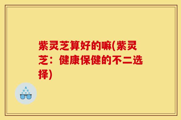 紫灵芝算好的嘛(紫灵芝:健康保健的不二选择)
