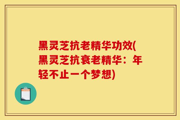 黑灵芝抗老精华功效(黑灵芝抗衰老精华：年轻不止一个梦想)