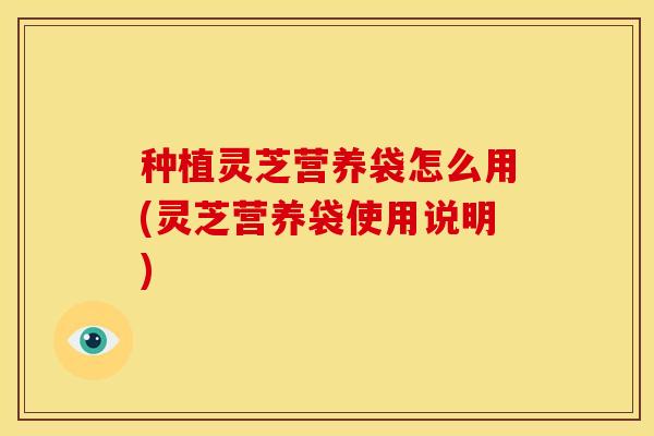 种植灵芝营养袋怎么用(灵芝营养袋使用说明)