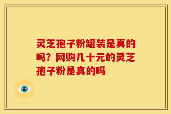 灵芝孢子粉罐装是真的吗?网购几十元的灵芝孢子粉是真的吗