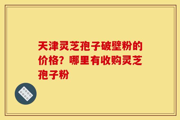 天津灵芝孢子破壁粉的价格?哪里有收购灵芝孢子粉