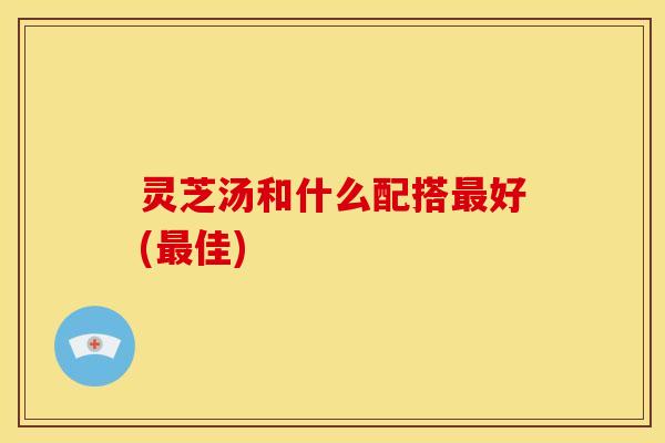 灵芝汤和什么配搭最好(最佳)