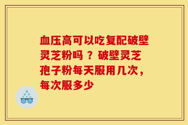 血压高可以吃复配破壁灵芝粉吗 ?破壁灵芝孢子粉每天服用几次,每次服多少