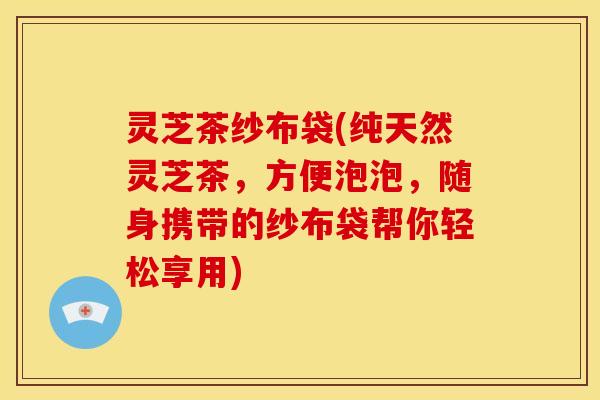 灵芝茶纱布袋(纯天然灵芝茶,方便泡泡,随身携带的纱布袋帮你轻松享用)