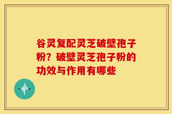 谷灵复配灵芝破壁孢子粉?破壁灵芝孢子粉的功效与作用有哪些