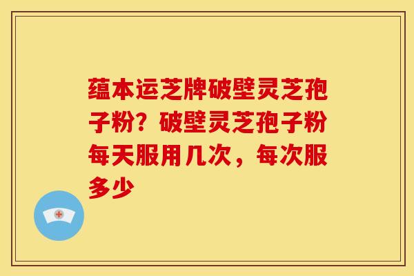 蕴本运芝牌破壁灵芝孢子粉？破壁灵芝孢子粉每天服用几次，每次服多少