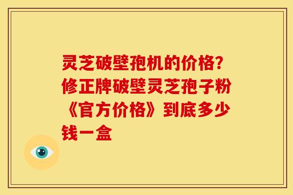灵芝破壁孢机的价格？修正牌破壁灵芝孢子粉《官方价格》到底多少钱一盒