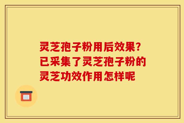 灵芝孢子粉用后效果？已采集了灵芝孢子粉的灵芝功效作用怎样呢
