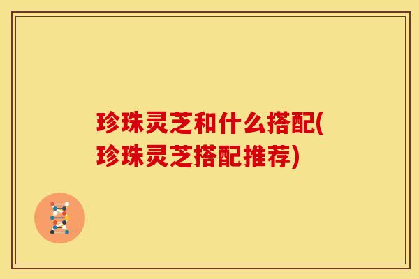 珍珠灵芝和什么搭配(珍珠灵芝搭配推荐)