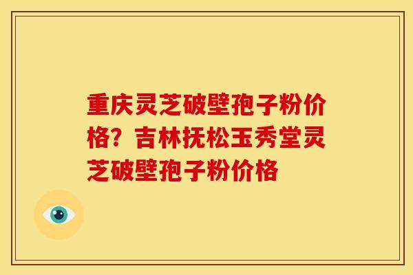 重庆灵芝破壁孢子粉价格?吉林抚松玉秀堂灵芝破壁孢子粉价格