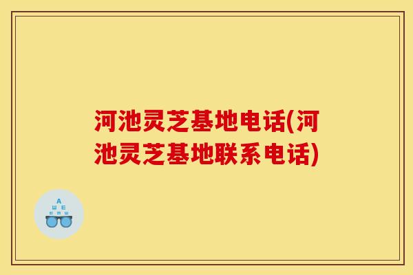 河池灵芝基地电话(河池灵芝基地联系电话)