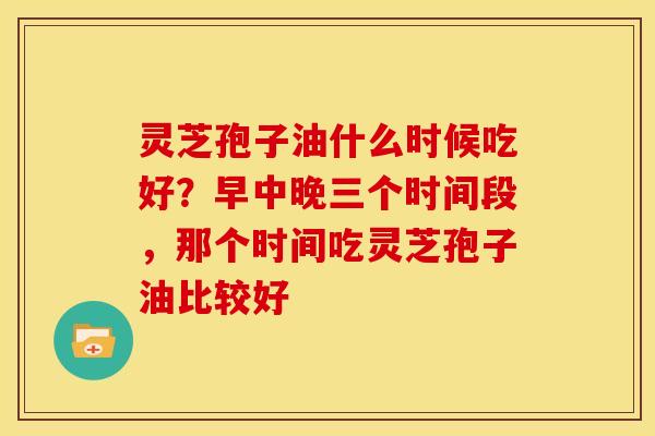 灵芝孢子油什么时候吃好?早中晚三个时间段,那个时间吃灵芝孢子油比较好