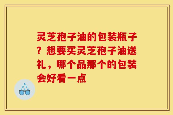 灵芝孢子油的包装瓶子？想要买灵芝孢子油送礼，哪个品那个的包装会好看一点
