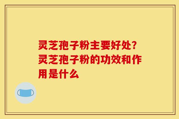 灵芝孢子粉主要好处？灵芝孢子粉的功效和作用是什么