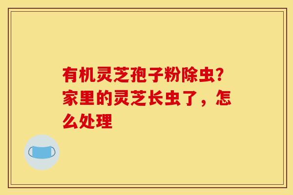 有机灵芝孢子粉除虫?家里的灵芝长虫了,怎么处理