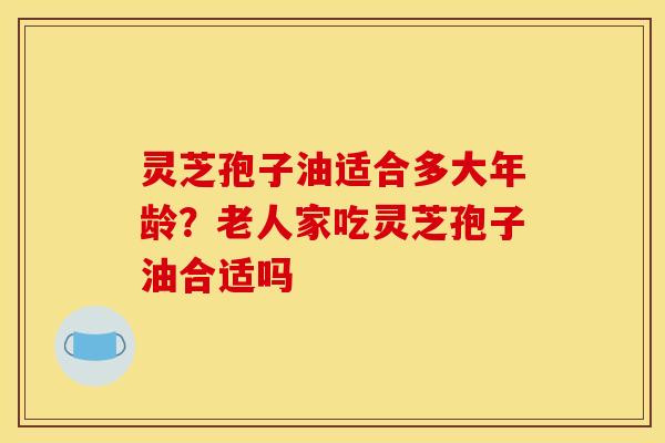 灵芝孢子油适合多大年龄？老人家吃灵芝孢子油合适吗