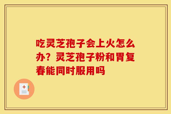 吃灵芝孢子会上火怎么办?灵芝孢子粉和胃复春能同时服用吗