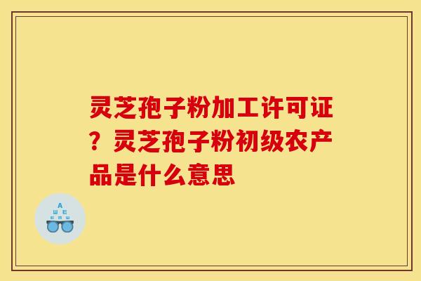 灵芝孢子粉加工许可证?灵芝孢子粉初级农产品是什么意思