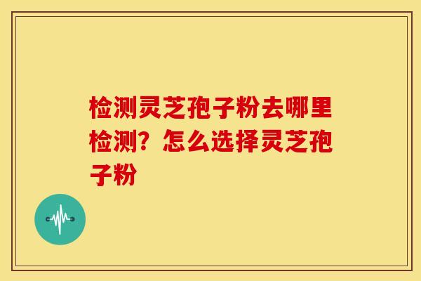 检测灵芝孢子粉去哪里检测?怎么选择灵芝孢子粉