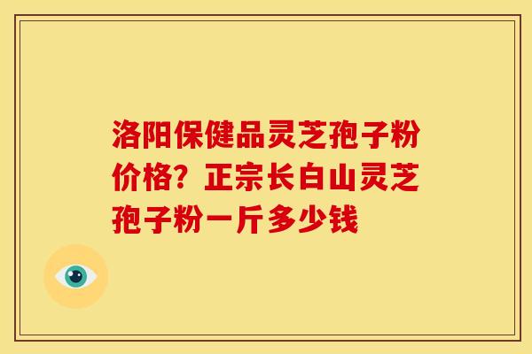 洛阳保健品灵芝孢子粉价格？正宗长白山灵芝孢子粉一斤多少钱