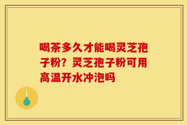 喝茶多久才能喝灵芝孢子粉?灵芝孢子粉可用高温开水冲泡吗