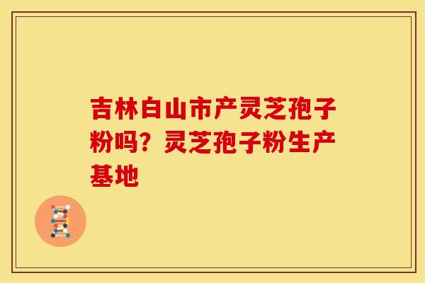 吉林白山市产灵芝孢子粉吗？灵芝孢子粉生产基地