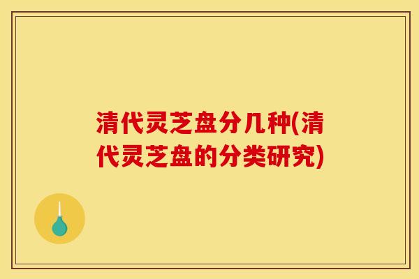 清代灵芝盘分几种(清代灵芝盘的分类研究)