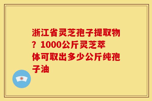 浙江省灵芝孢子提取物?1000公斤灵芝萃体可取出多少公斤纯孢子油