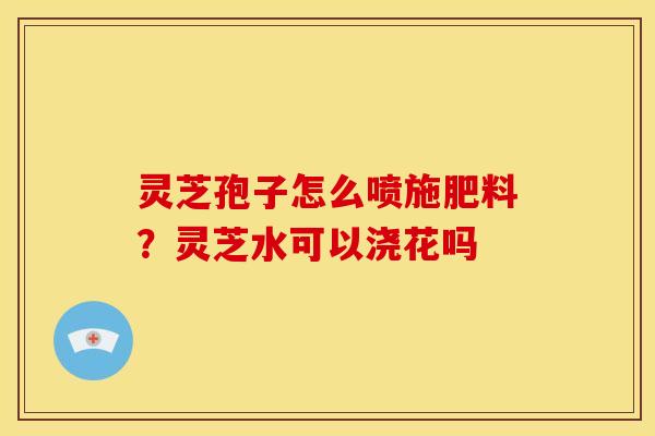 灵芝孢子怎么喷施肥料?灵芝水可以浇花吗