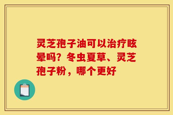 灵芝孢子油可以治疗眩晕吗?冬虫夏草、灵芝孢子粉,哪个更好