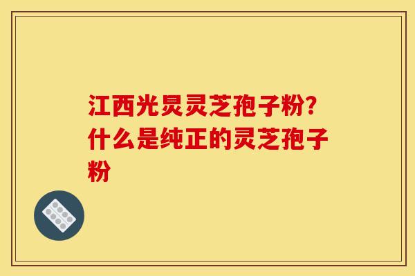 江西光炅灵芝孢子粉？什么是纯正的灵芝孢子粉