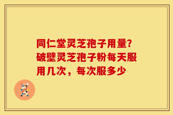 同仁堂灵芝孢子用量?破壁灵芝孢子粉每天服用几次,每次服多少