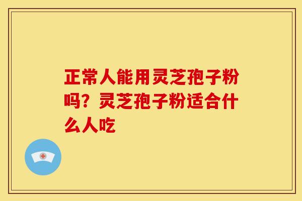 正常人能用灵芝孢子粉吗?灵芝孢子粉适合什么人吃