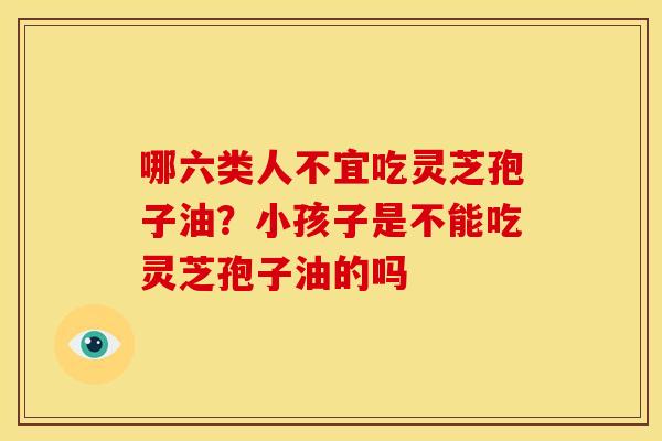 哪六类人不宜吃灵芝孢子油?小孩子是不能吃灵芝孢子油的吗