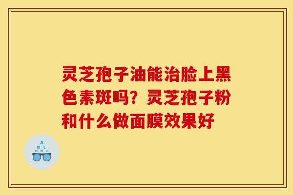 灵芝孢子油能治脸上黑色素斑吗？灵芝孢子粉和什么做面膜效果好