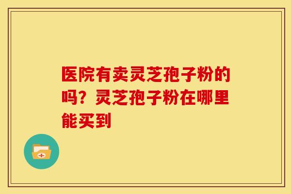 医院有卖灵芝孢子粉的吗?灵芝孢子粉在哪里能买到