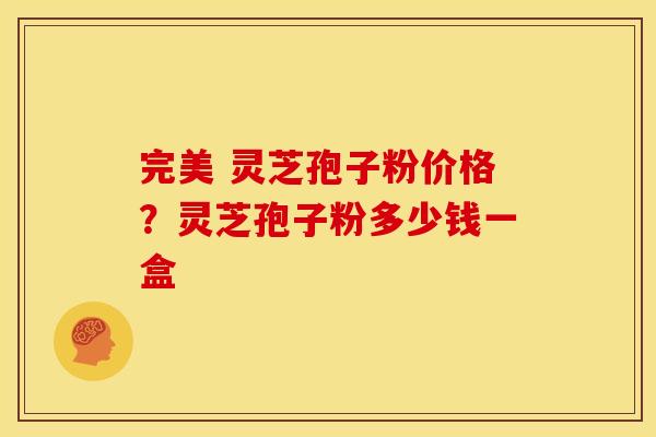 完美 灵芝孢子粉价格？灵芝孢子粉多少钱一盒